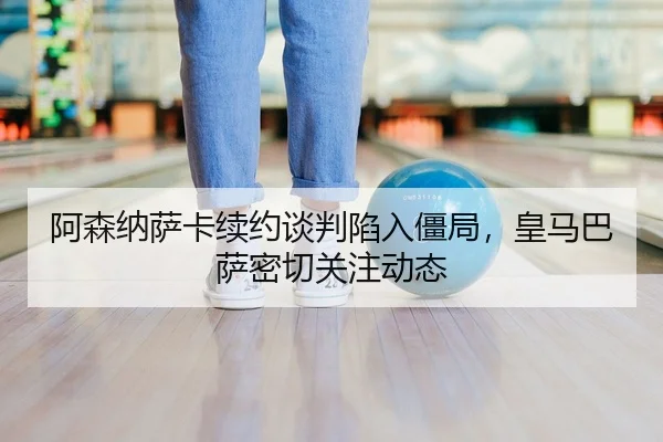 阿森纳萨卡续约谈判陷入僵局，皇马巴萨密切关注动态