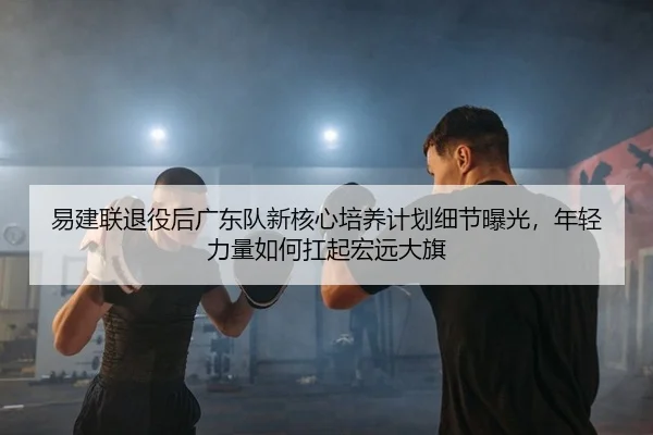 易建联退役后广东队新核心培养计划细节曝光，年轻力量如何扛起宏远大旗